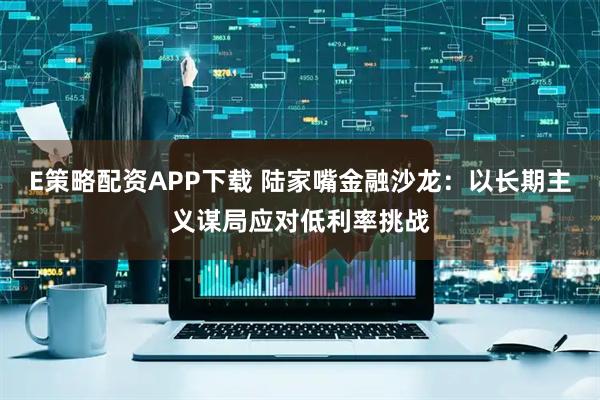 E策略配资APP下载 陆家嘴金融沙龙：以长期主义谋局应对低利率挑战