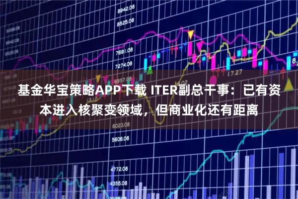基金华宝策略APP下载 ITER副总干事:已有资本进入核聚变领域,但商业化还有距离