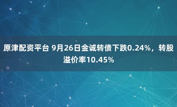 原津配资平台 9月26日金诚转债下跌0.24%，转股溢价率10.45%
