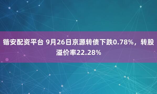 锴安配资平台 9月26日京源转债下跌0.78%，转股溢价率22.28%