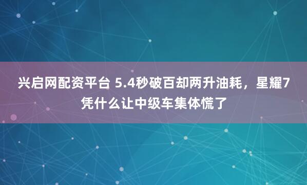 兴启网配资平台 5.4秒破百却两升油耗，星耀7凭什么让中级车集体慌了