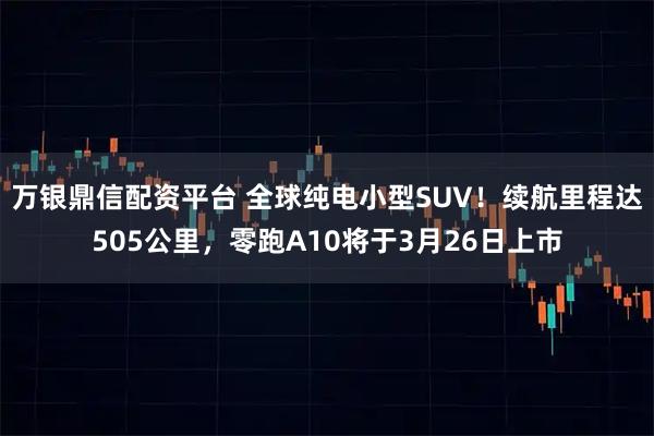 万银鼎信配资平台 全球纯电小型SUV！续航里程达505公里，零跑A10将于3月26日上市