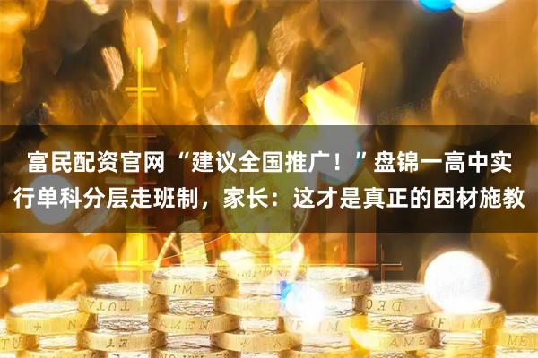 富民配资官网 “建议全国推广！”盘锦一高中实行单科分层走班制，家长：这才是真正的因材施教