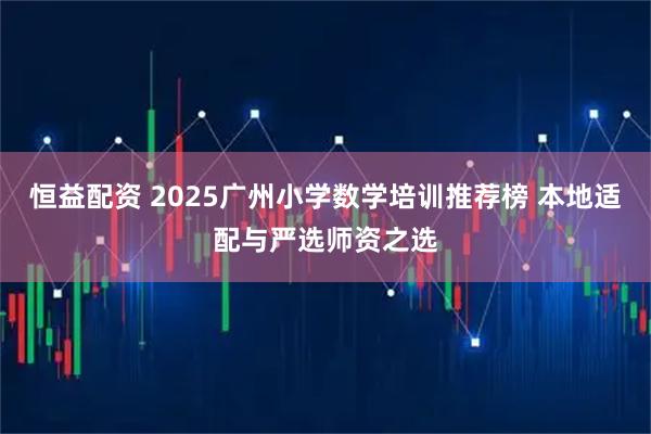 恒益配资 2025广州小学数学培训推荐榜 本地适配与严选师资之选