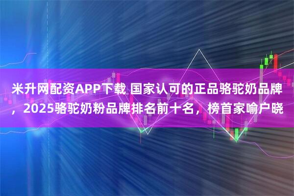 米升网配资APP下载 国家认可的正品骆驼奶品牌，2025骆驼奶粉品牌排名前十名，榜首家喻户晓