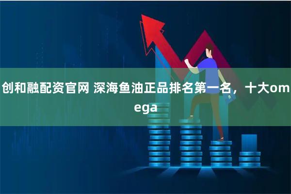 创和融配资官网 深海鱼油正品排名第一名，十大omega