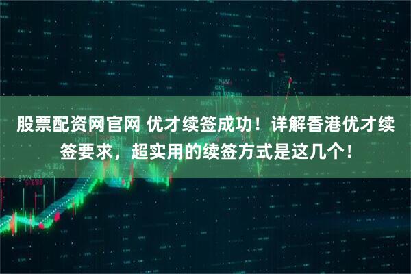 股票配资网官网 优才续签成功！详解香港优才续签要求，超实用的续签方式是这几个！
