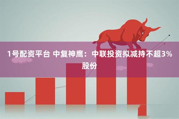 1号配资平台 中复神鹰：中联投资拟减持不超3%股份