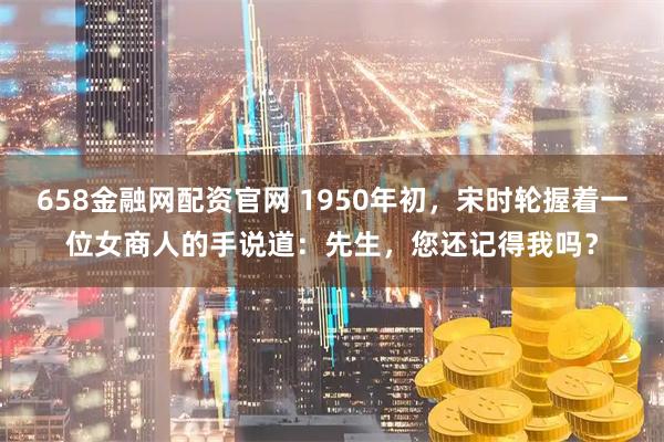 658金融网配资官网 1950年初，宋时轮握着一位女商人的手说道：先生，您还记得我吗？