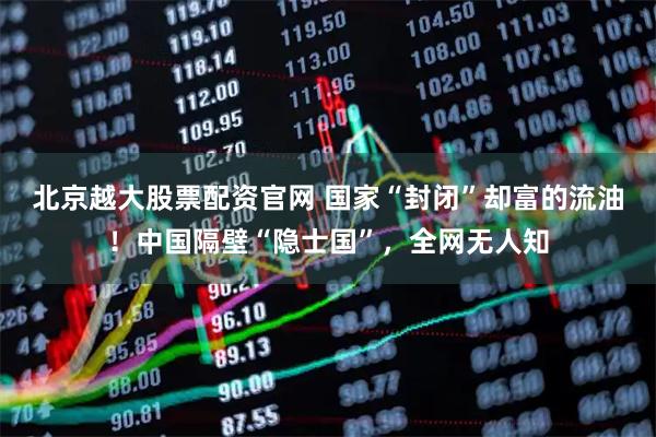 北京越大股票配资官网 国家“封闭”却富的流油!中国隔壁“隐士国”,全网无人知