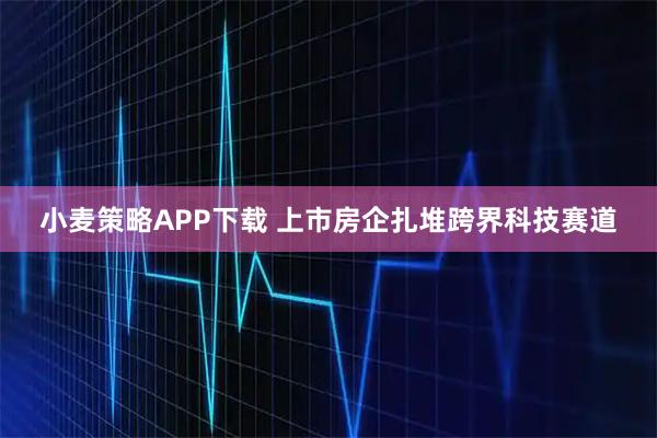 小麦策略APP下载 上市房企扎堆跨界科技赛道
