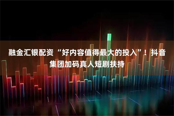 融金汇银配资 “好内容值得最大的投入”！抖音集团加码真人短剧扶持