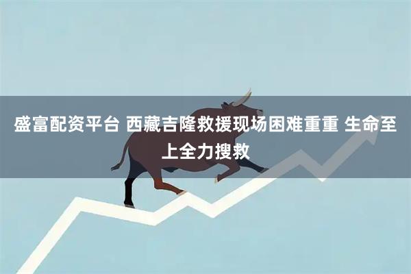 盛富配资平台 西藏吉隆救援现场困难重重 生命至上全力搜救
