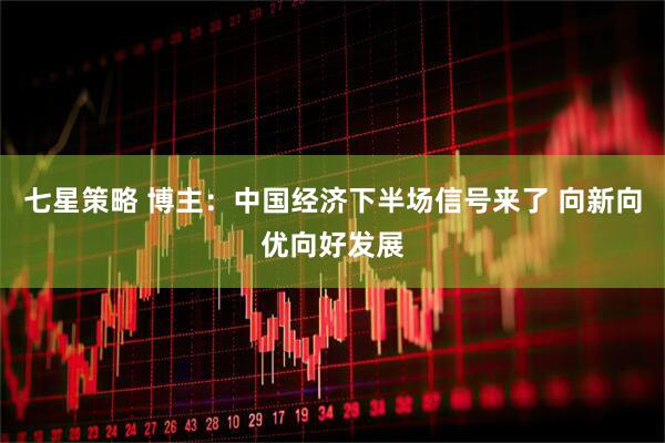 七星策略 博主：中国经济下半场信号来了 向新向优向好发展