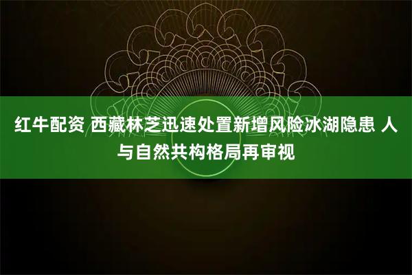 红牛配资 西藏林芝迅速处置新增风险冰湖隐患 人与自然共构格局再审视