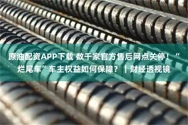 原油配资APP下载 数千家官方售后网点关停！“烂尾车”车主权益如何保障？｜财经透视镜