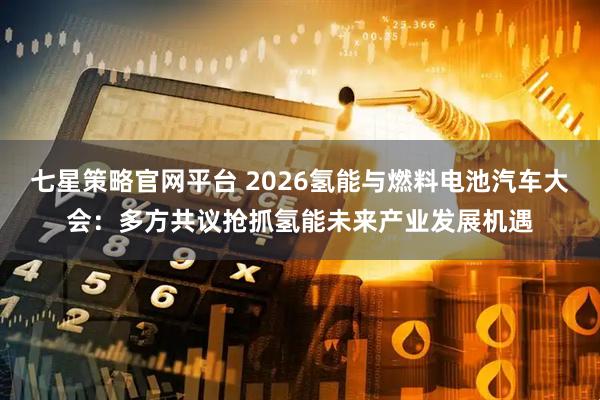 七星策略官网平台 2026氢能与燃料电池汽车大会：多方共议抢抓氢能未来产业发展机遇