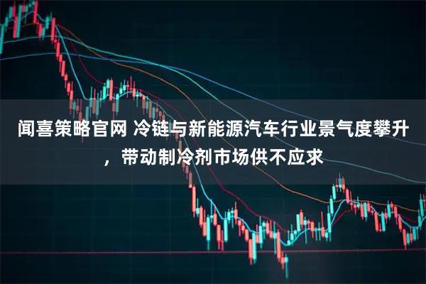 闻喜策略官网 冷链与新能源汽车行业景气度攀升，带动制冷剂市场供不应求