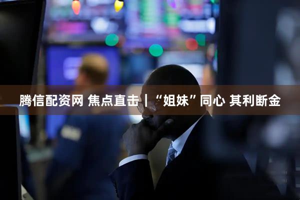 腾信配资网 焦点直击｜“姐妹”同心 其利断金
